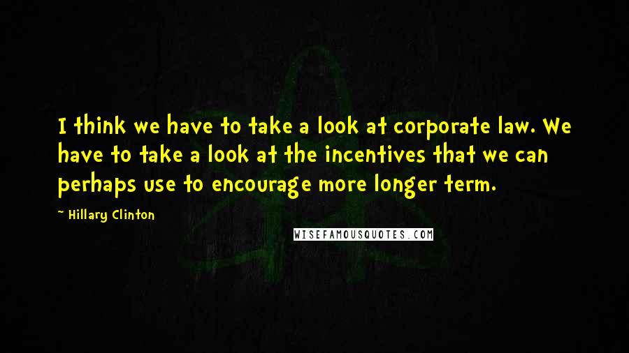 Hillary Clinton Quotes: I think we have to take a look at corporate law. We have to take a look at the incentives that we can perhaps use to encourage more longer term.