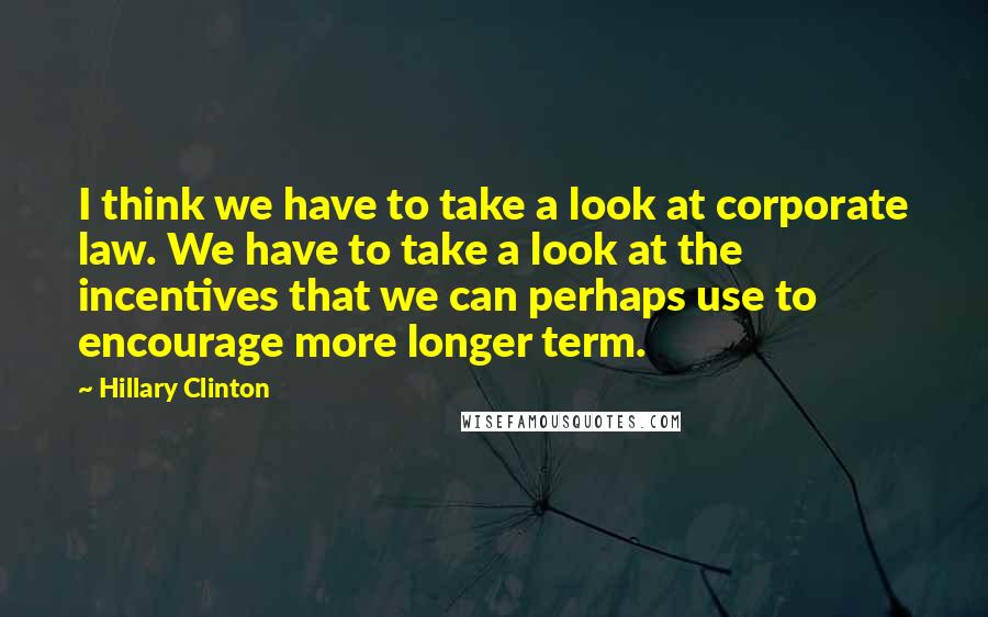Hillary Clinton Quotes: I think we have to take a look at corporate law. We have to take a look at the incentives that we can perhaps use to encourage more longer term.
