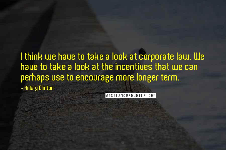 Hillary Clinton Quotes: I think we have to take a look at corporate law. We have to take a look at the incentives that we can perhaps use to encourage more longer term.