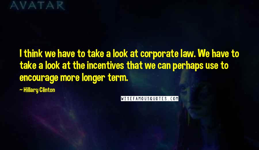 Hillary Clinton Quotes: I think we have to take a look at corporate law. We have to take a look at the incentives that we can perhaps use to encourage more longer term.