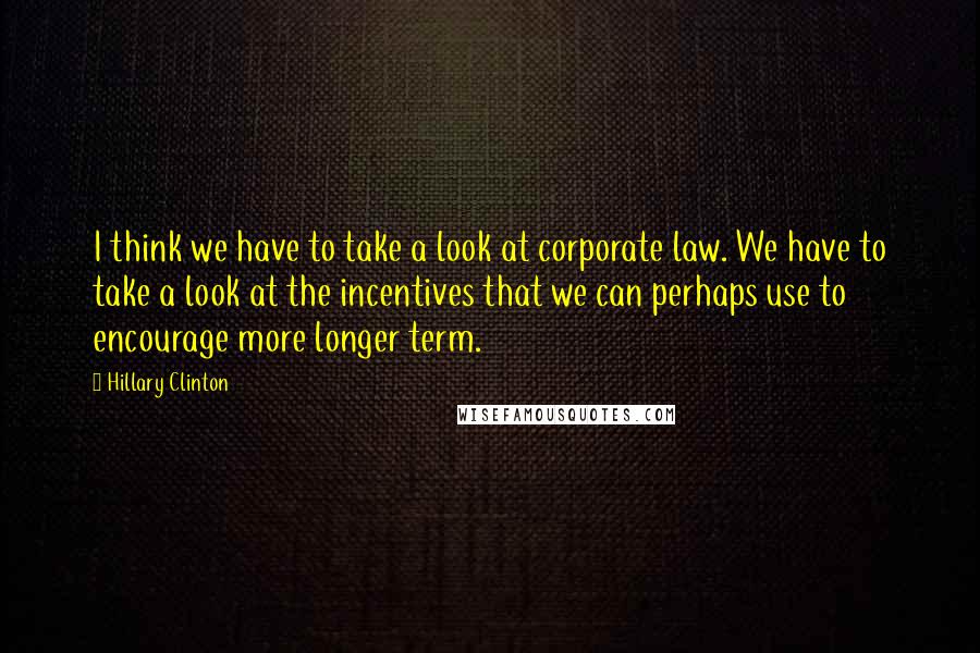 Hillary Clinton Quotes: I think we have to take a look at corporate law. We have to take a look at the incentives that we can perhaps use to encourage more longer term.