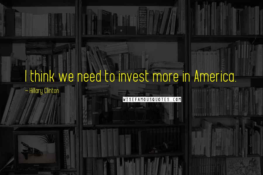 Hillary Clinton Quotes: I think we need to invest more in America.