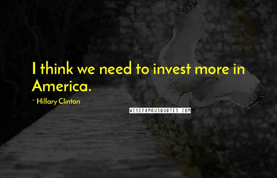 Hillary Clinton Quotes: I think we need to invest more in America.