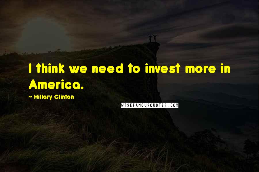 Hillary Clinton Quotes: I think we need to invest more in America.