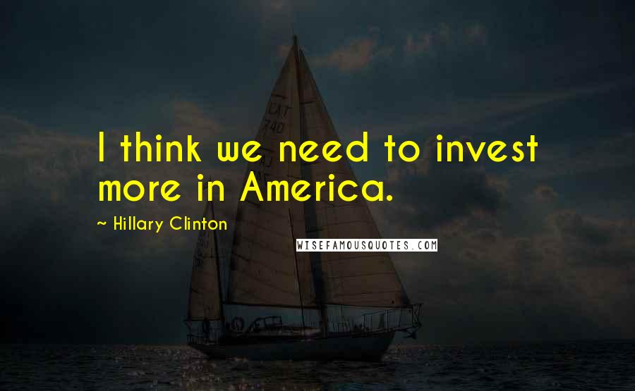 Hillary Clinton Quotes: I think we need to invest more in America.