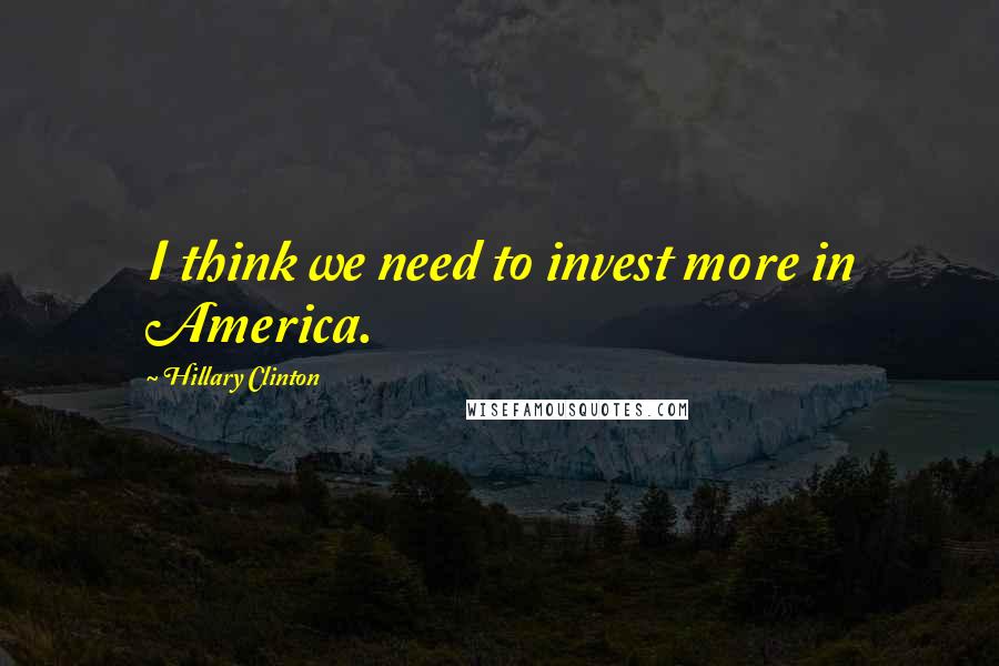 Hillary Clinton Quotes: I think we need to invest more in America.