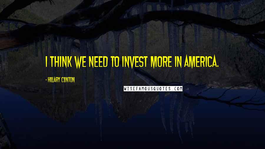 Hillary Clinton Quotes: I think we need to invest more in America.