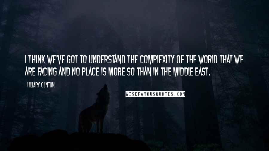 Hillary Clinton Quotes: I think we've got to understand the complexity of the world that we are facing and no place is more so than in the Middle East.