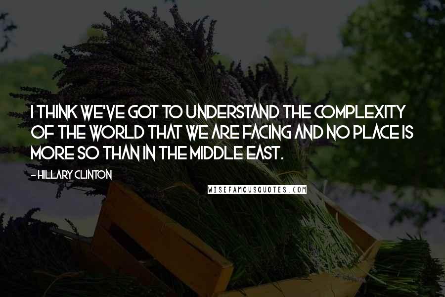 Hillary Clinton Quotes: I think we've got to understand the complexity of the world that we are facing and no place is more so than in the Middle East.