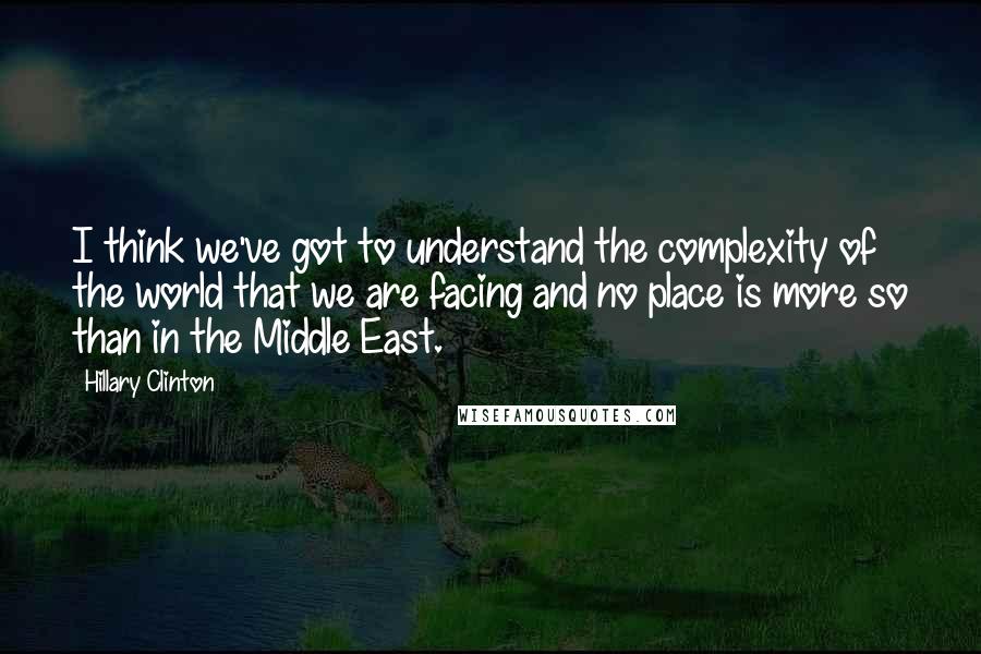 Hillary Clinton Quotes: I think we've got to understand the complexity of the world that we are facing and no place is more so than in the Middle East.