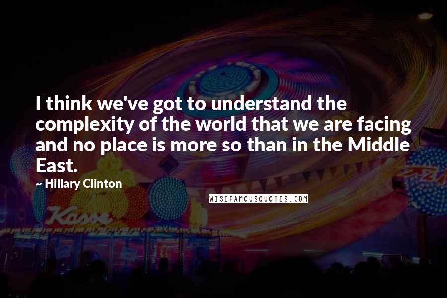 Hillary Clinton Quotes: I think we've got to understand the complexity of the world that we are facing and no place is more so than in the Middle East.