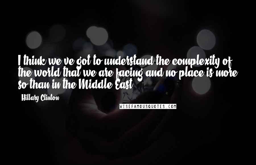 Hillary Clinton Quotes: I think we've got to understand the complexity of the world that we are facing and no place is more so than in the Middle East.