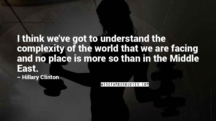 Hillary Clinton Quotes: I think we've got to understand the complexity of the world that we are facing and no place is more so than in the Middle East.