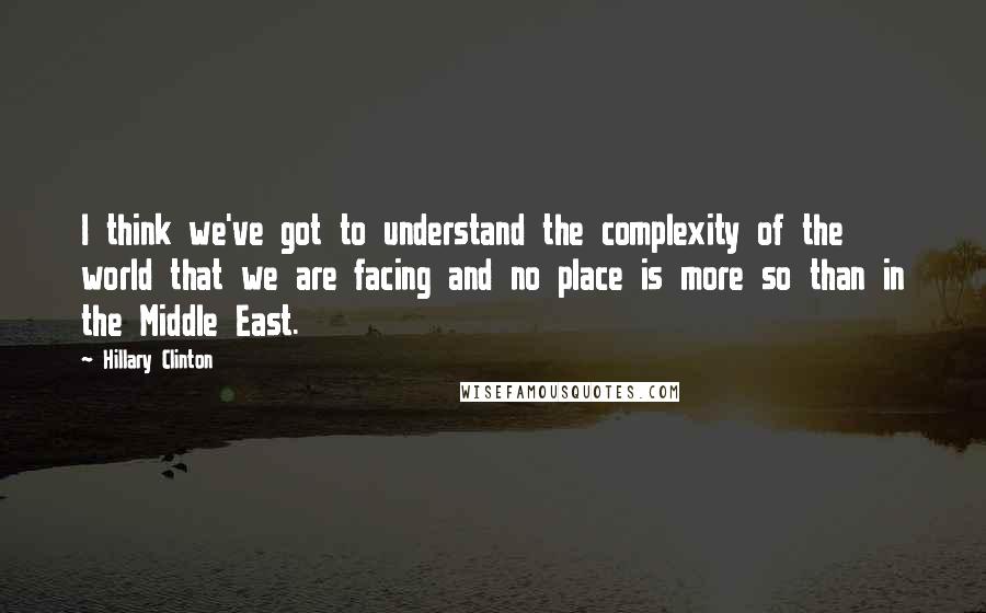 Hillary Clinton Quotes: I think we've got to understand the complexity of the world that we are facing and no place is more so than in the Middle East.
