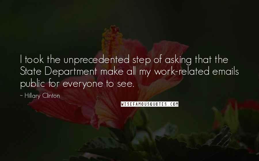 Hillary Clinton Quotes: I took the unprecedented step of asking that the State Department make all my work-related emails public for everyone to see.