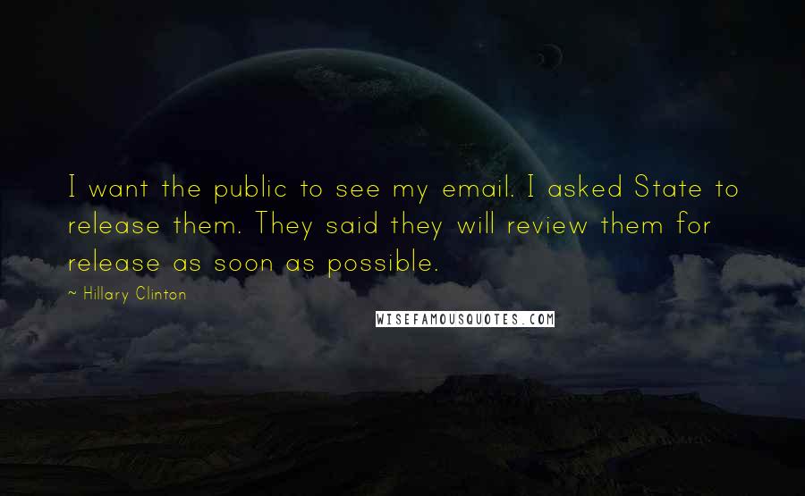 Hillary Clinton Quotes: I want the public to see my email. I asked State to release them. They said they will review them for release as soon as possible.