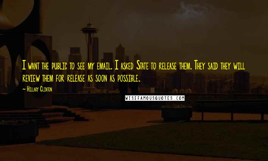 Hillary Clinton Quotes: I want the public to see my email. I asked State to release them. They said they will review them for release as soon as possible.
