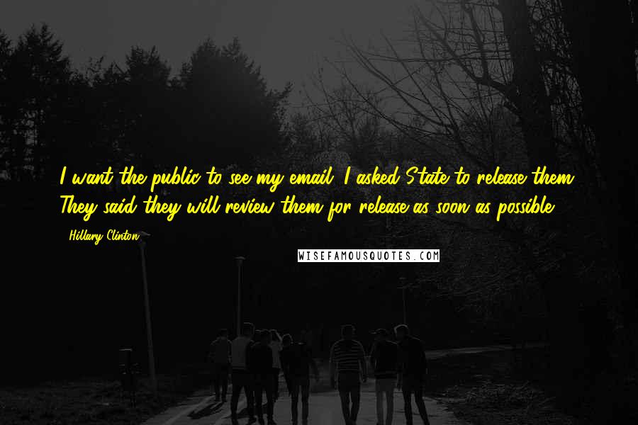 Hillary Clinton Quotes: I want the public to see my email. I asked State to release them. They said they will review them for release as soon as possible.