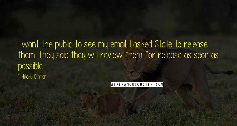 Hillary Clinton Quotes: I want the public to see my email. I asked State to release them. They said they will review them for release as soon as possible.