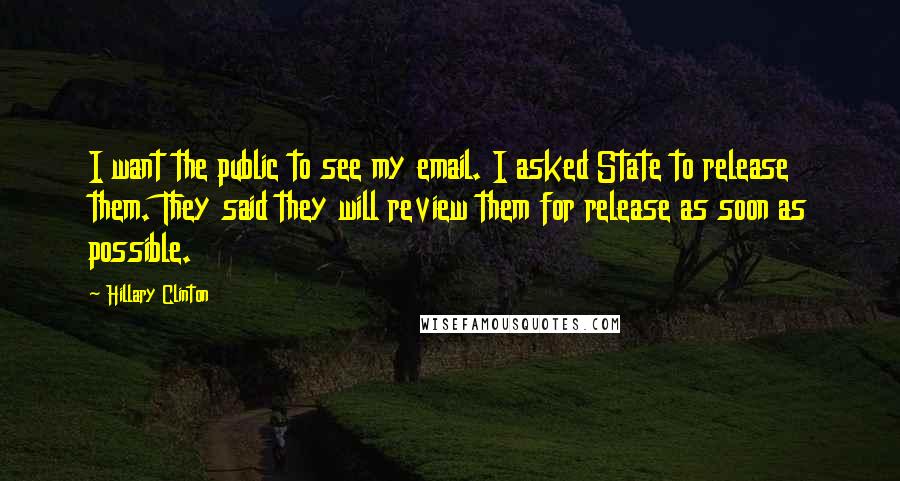 Hillary Clinton Quotes: I want the public to see my email. I asked State to release them. They said they will review them for release as soon as possible.