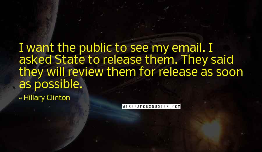 Hillary Clinton Quotes: I want the public to see my email. I asked State to release them. They said they will review them for release as soon as possible.