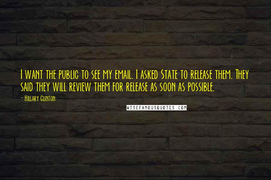 Hillary Clinton Quotes: I want the public to see my email. I asked State to release them. They said they will review them for release as soon as possible.