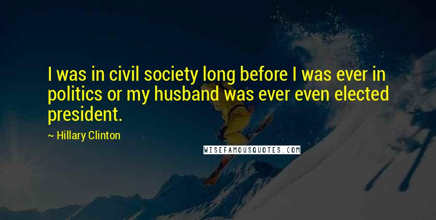 Hillary Clinton Quotes: I was in civil society long before I was ever in politics or my husband was ever even elected president.