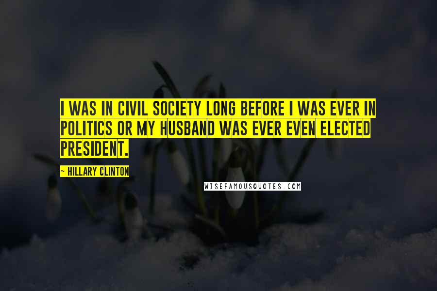 Hillary Clinton Quotes: I was in civil society long before I was ever in politics or my husband was ever even elected president.