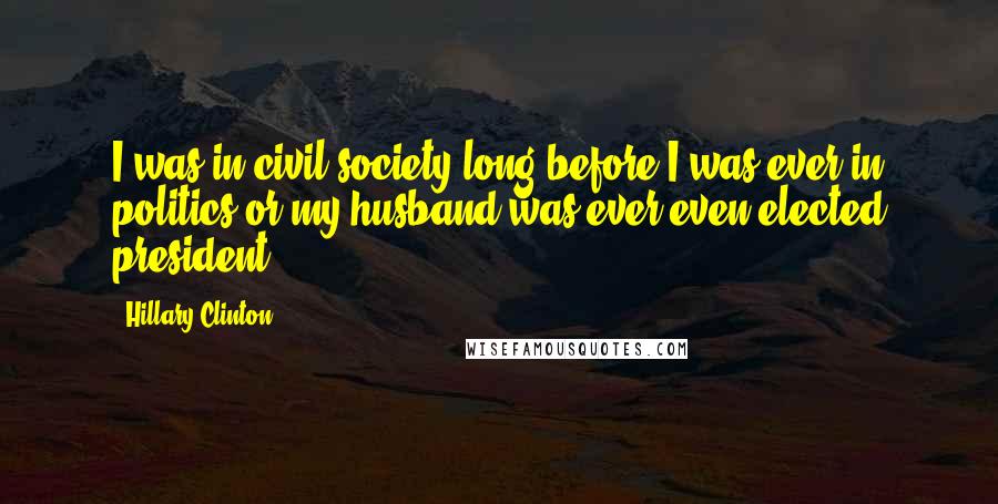 Hillary Clinton Quotes: I was in civil society long before I was ever in politics or my husband was ever even elected president.