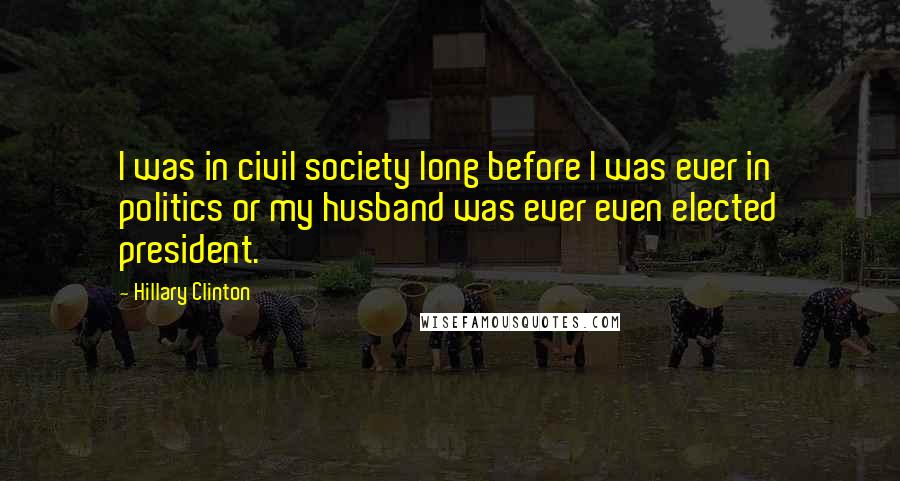 Hillary Clinton Quotes: I was in civil society long before I was ever in politics or my husband was ever even elected president.