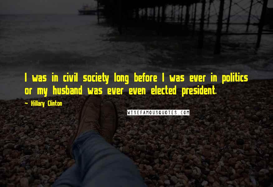 Hillary Clinton Quotes: I was in civil society long before I was ever in politics or my husband was ever even elected president.