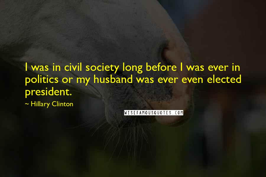 Hillary Clinton Quotes: I was in civil society long before I was ever in politics or my husband was ever even elected president.