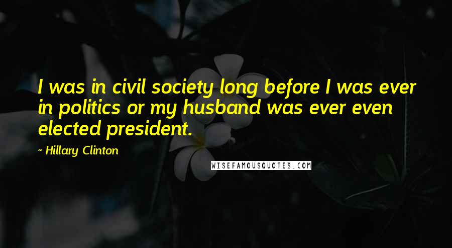 Hillary Clinton Quotes: I was in civil society long before I was ever in politics or my husband was ever even elected president.