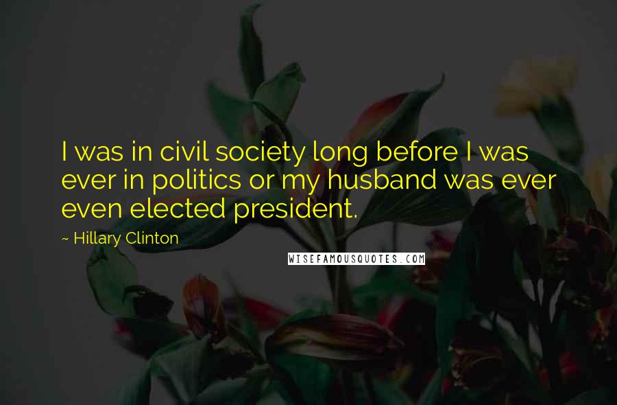 Hillary Clinton Quotes: I was in civil society long before I was ever in politics or my husband was ever even elected president.