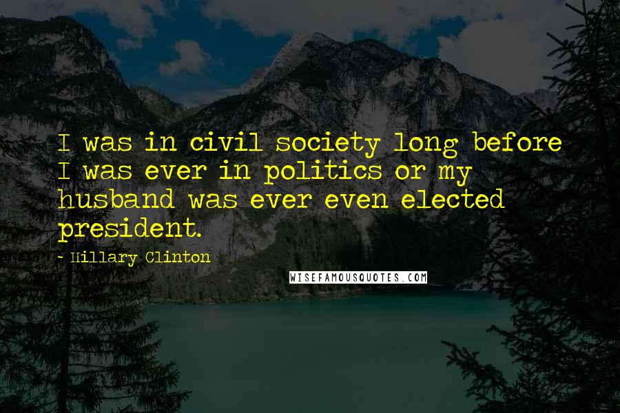 Hillary Clinton Quotes: I was in civil society long before I was ever in politics or my husband was ever even elected president.