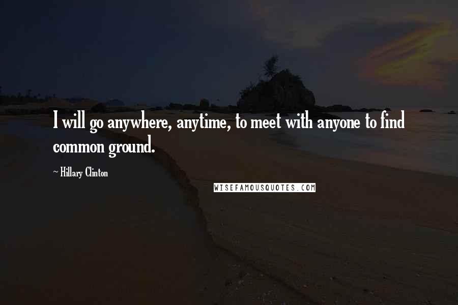 Hillary Clinton Quotes: I will go anywhere, anytime, to meet with anyone to find common ground.