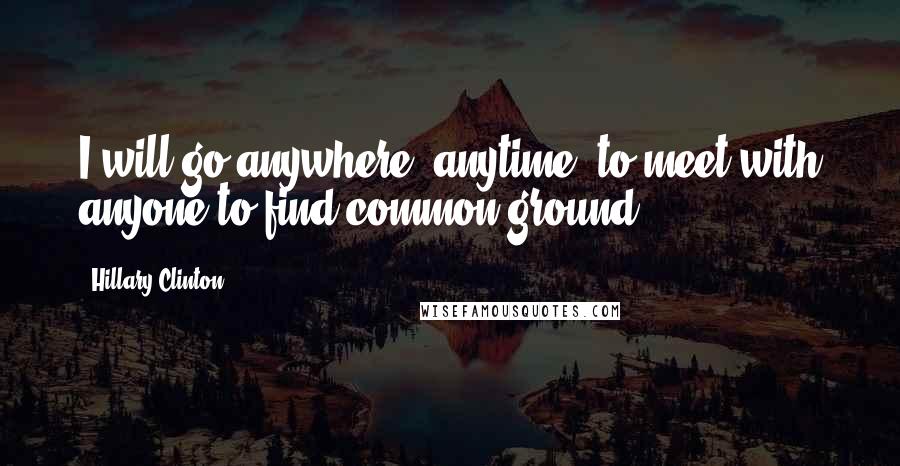 Hillary Clinton Quotes: I will go anywhere, anytime, to meet with anyone to find common ground.