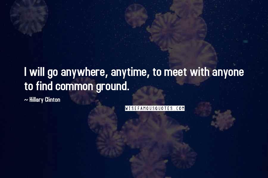 Hillary Clinton Quotes: I will go anywhere, anytime, to meet with anyone to find common ground.