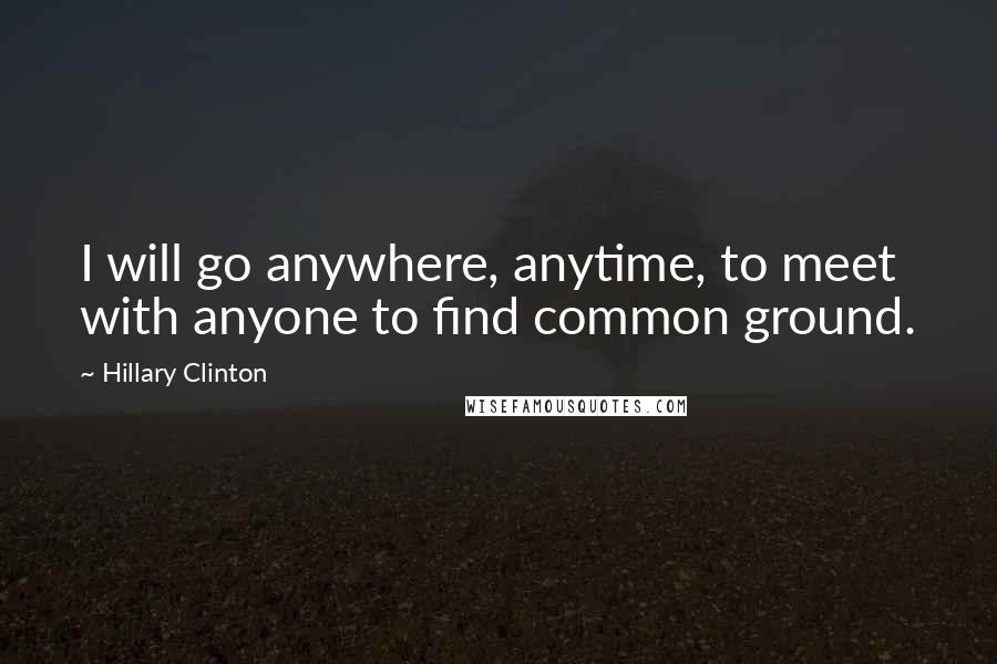 Hillary Clinton Quotes: I will go anywhere, anytime, to meet with anyone to find common ground.