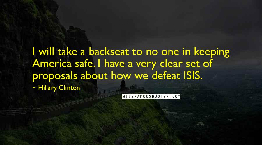 Hillary Clinton Quotes: I will take a backseat to no one in keeping America safe. I have a very clear set of proposals about how we defeat ISIS.