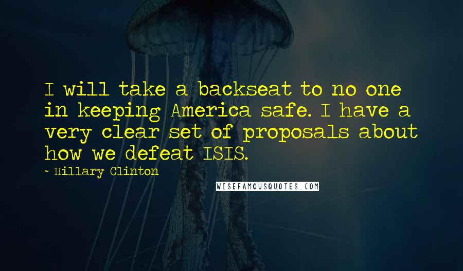 Hillary Clinton Quotes: I will take a backseat to no one in keeping America safe. I have a very clear set of proposals about how we defeat ISIS.