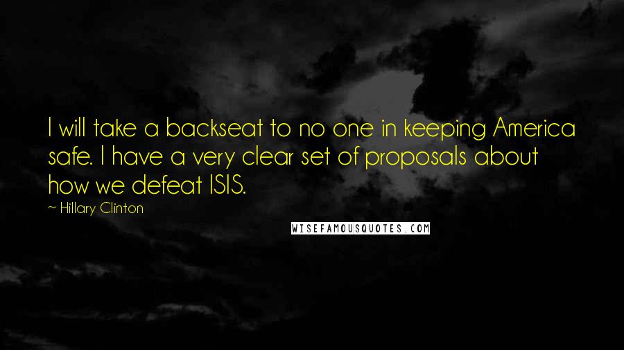 Hillary Clinton Quotes: I will take a backseat to no one in keeping America safe. I have a very clear set of proposals about how we defeat ISIS.