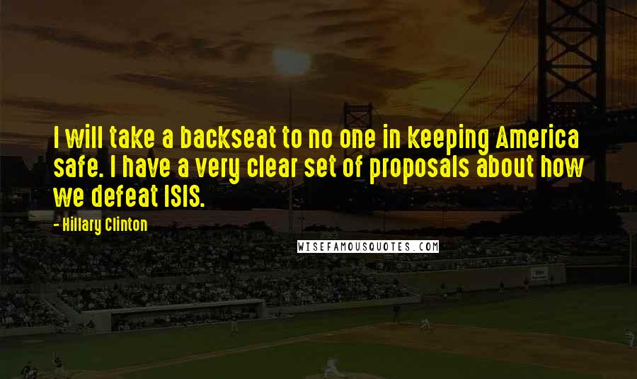 Hillary Clinton Quotes: I will take a backseat to no one in keeping America safe. I have a very clear set of proposals about how we defeat ISIS.