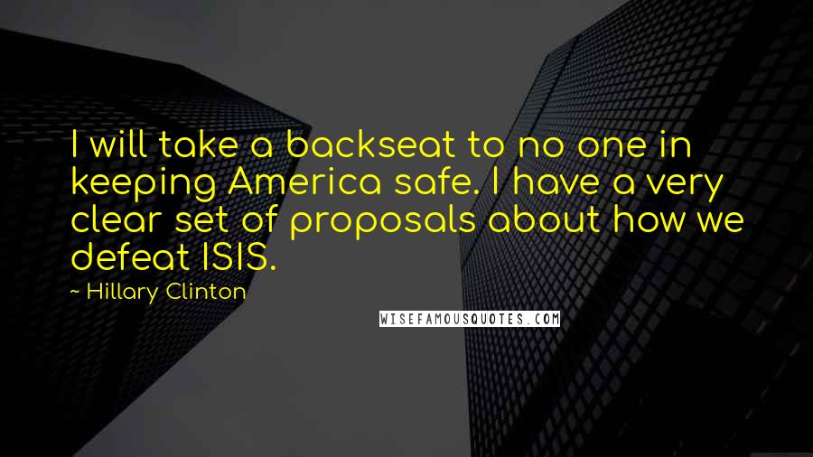 Hillary Clinton Quotes: I will take a backseat to no one in keeping America safe. I have a very clear set of proposals about how we defeat ISIS.