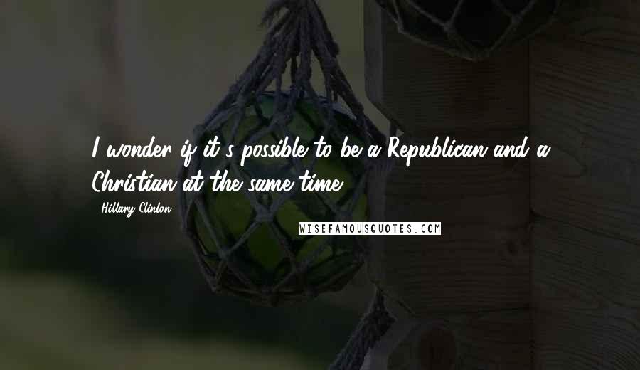 Hillary Clinton Quotes: I wonder if it's possible to be a Republican and a Christian at the same time.