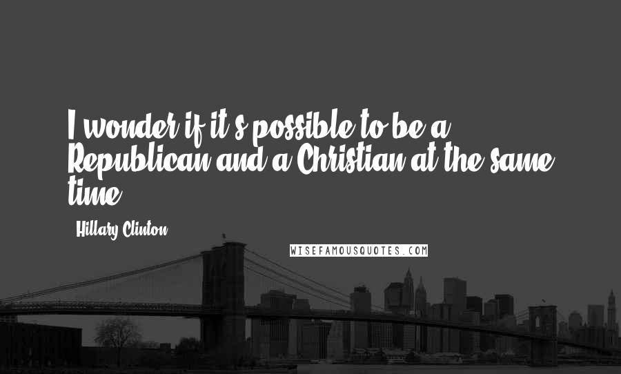 Hillary Clinton Quotes: I wonder if it's possible to be a Republican and a Christian at the same time.