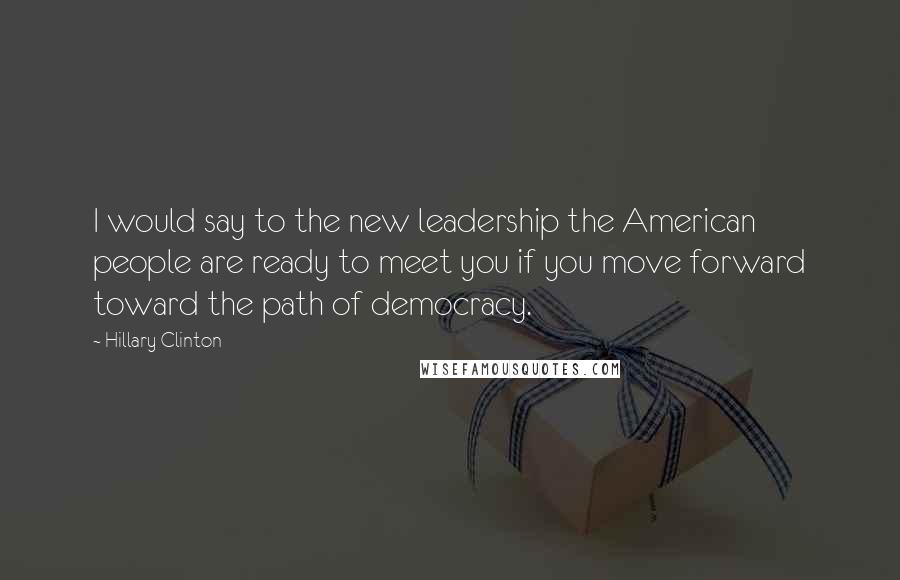 Hillary Clinton Quotes: I would say to the new leadership the American people are ready to meet you if you move forward toward the path of democracy.