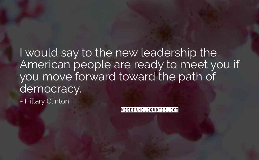 Hillary Clinton Quotes: I would say to the new leadership the American people are ready to meet you if you move forward toward the path of democracy.