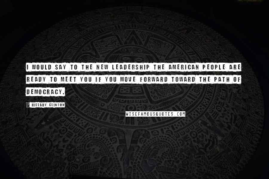 Hillary Clinton Quotes: I would say to the new leadership the American people are ready to meet you if you move forward toward the path of democracy.