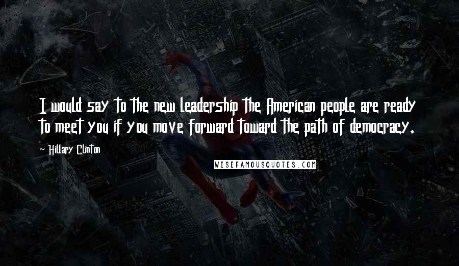 Hillary Clinton Quotes: I would say to the new leadership the American people are ready to meet you if you move forward toward the path of democracy.